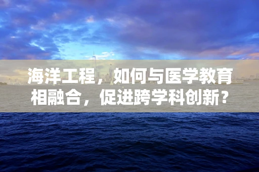 海洋工程，如何与医学教育相融合，促进跨学科创新？