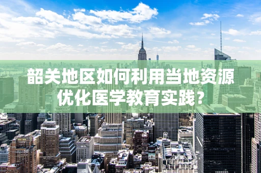 韶关地区如何利用当地资源优化医学教育实践？