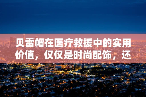 贝雷帽在医疗救援中的实用价值，仅仅是时尚配饰，还是生存技能的关键？