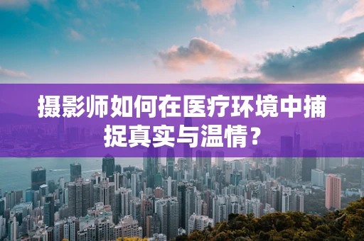 摄影师如何在医疗环境中捕捉真实与温情？