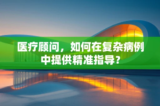 医疗顾问，如何在复杂病例中提供精准指导？