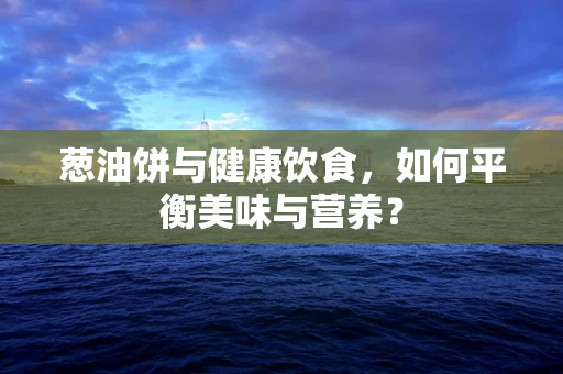 葱油饼与健康饮食，如何平衡美味与营养？