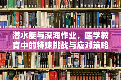 潜水艇与深海作业，医学教育中的特殊挑战与应对策略