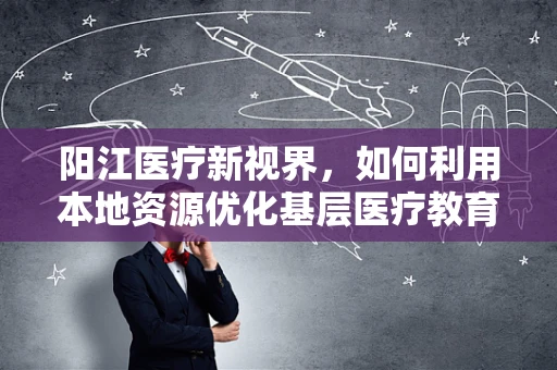 阳江医疗新视界，如何利用本地资源优化基层医疗教育？