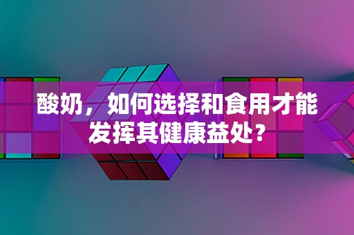 酸奶，如何选择和食用才能发挥其健康益处？