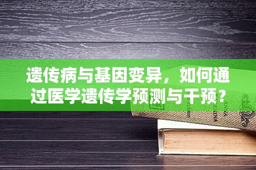 遗传病与基因变异，如何通过医学遗传学预测与干预？