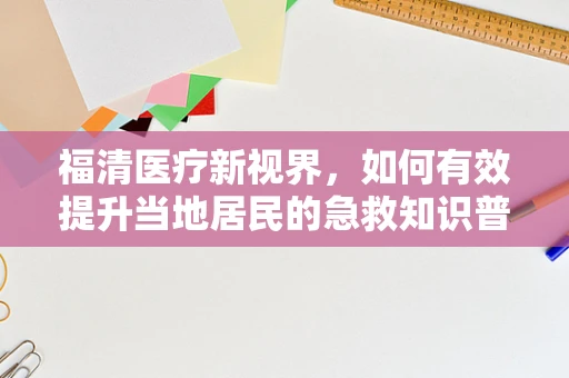 福清医疗新视界，如何有效提升当地居民的急救知识普及率？